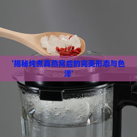 '揭秘炖煮真燕窝后的完美形态与色泽'