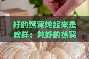 好的燕窝炖起来是啥样：炖好的燕窝口感、味道与状态解析