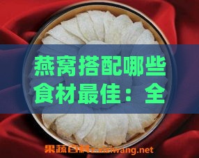 燕窝搭配哪些食材更佳：全面润肺养肺指南及食谱推荐