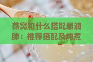 燕窝和什么搭配最润肺：推荐搭配及炖煮方法以达到更佳润肺止咳效果