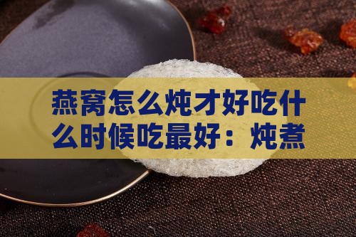 燕窝怎么炖才好吃什么时候吃更好：炖煮技巧与更佳食用时间解析