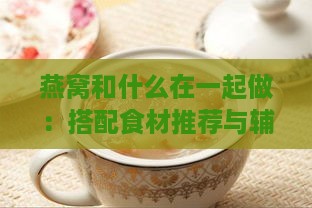 燕窝和什么在一起做：搭配食材推荐与辅食做法指南