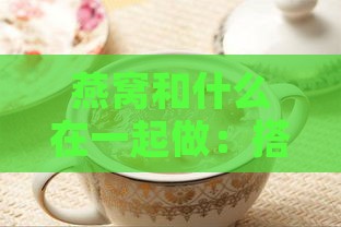 燕窝和什么在一起做：搭配食材推荐与辅食做法指南