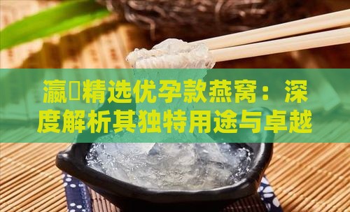 瀛曞精选优孕款燕窝：深度解析其独特用途与卓越功效