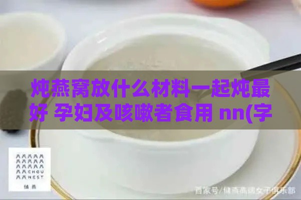 炖燕窝放什么材料一起炖更好 孕妇及咳嗽者食用 nn(字节长度：46)