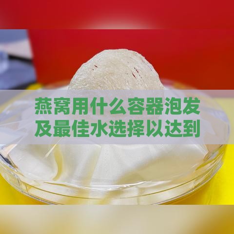 燕窝用什么容器泡发及更佳水选择以达到更佳效果