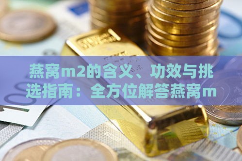 燕窝m2的含义、功效与挑选指南：全方位解答燕窝m2相关问题