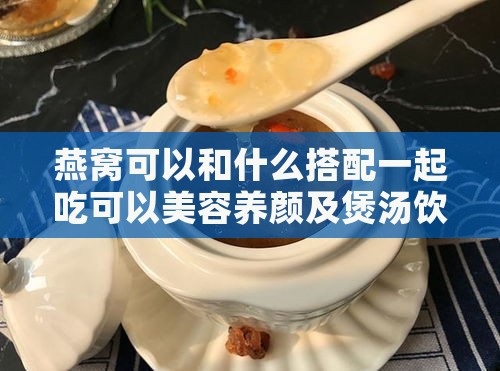 燕窝可以和什么搭配一起吃可以美容养颜及煲汤饮用更佳组合推荐