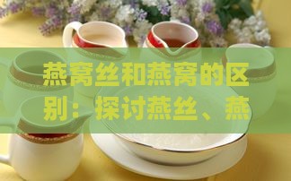 燕窝丝和燕窝的区别：探讨燕丝、燕盏的差异与特点