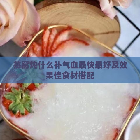 燕窝炖什么补气血最快更好及效果佳食材搭配