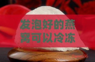 发泡好的燕窝可以冷冻吗？能存放多久及正确保存方法