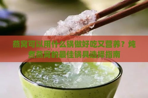 燕窝可以用什么锅做好吃又营养？炖煮燕窝的更佳锅具选择指南