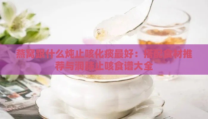 燕窝跟什么炖止咳化痰更好：搭配食材推荐与润肺止咳食谱大全