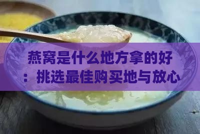 燕窝是什么地方拿的好：挑选更佳购买地与放心购买指南