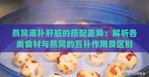 燕窝滋补肝脏的搭配差异：解析各类食材与燕窝的互补作用及区别