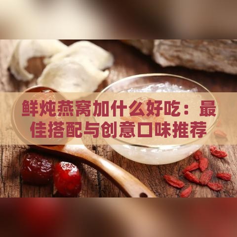 鲜炖燕窝加什么好吃：更佳搭配与创意口味推荐