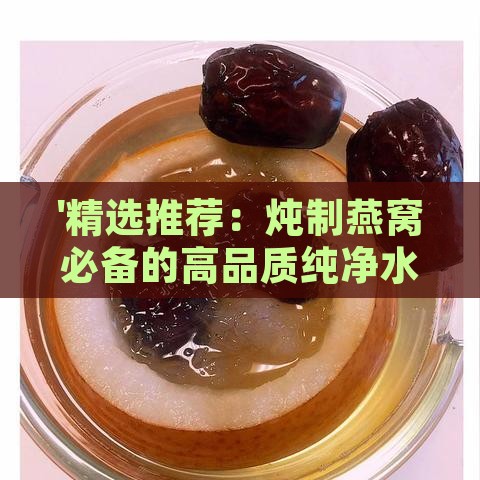 '精选推荐：炖制燕窝必备的高品质纯净水选购指南'