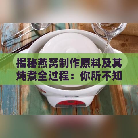 揭秘燕窝制作原料及其炖煮全过程：你所不知道的燕窝秘密