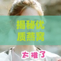 揭秘优质燕窝的五大特征：全面解析燕窝挑选与鉴别秘诀