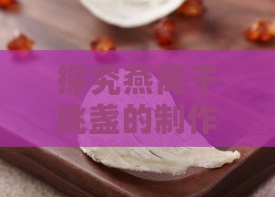 探究燕窝干挑盏的制作工艺与独特价值