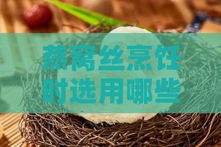 燕窝丝烹饪时选用哪些油更健康美味：全面解析不同油脂对燕窝口感的影响