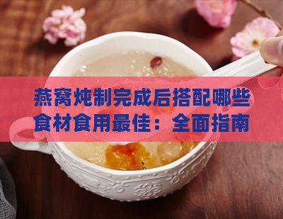 燕窝炖制完成后搭配哪些食材食用更佳：全面指南与创意食谱推荐