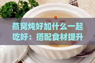 燕窝炖好加什么一起吃好：搭配食材提升营养与口感的选择指南