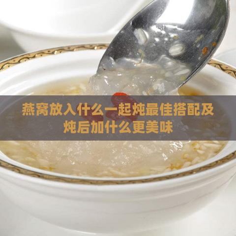 燕窝放入什么一起炖更佳搭配及炖后加什么更美味