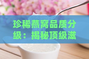 珍稀燕窝品质分级：揭秘顶级滋补瑰宝的秘密