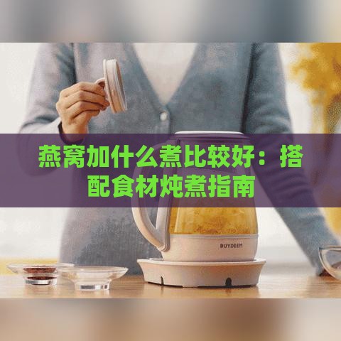 燕窝加什么煮比较好：搭配食材炖煮指南