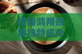 揭秘鸿翔燕窝独特成分与制作工艺