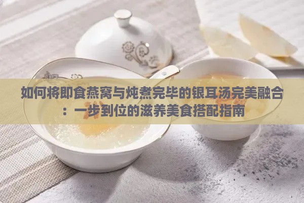 如何将即食燕窝与炖煮完毕的银耳汤完美融合：一步到位的滋养美食搭配指南