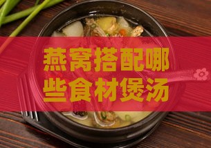 燕窝搭配哪些食材煲汤更具养颜美容效果：全面解析多种养颜煲汤秘方