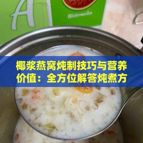 椰浆燕窝炖制技巧与营养价值：全方位解答炖煮方法、食材搭配及食用效果