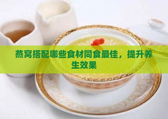 燕窝搭配哪些食材同食更佳，提升养生效果