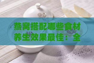 燕窝搭配哪些食材养生效果更佳：全面解析燕窝的养生搭档与搭配法则