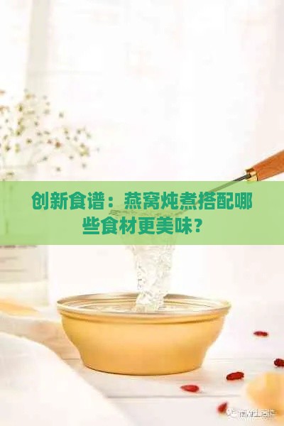 创新食谱：燕窝炖煮搭配哪些食材更美味？