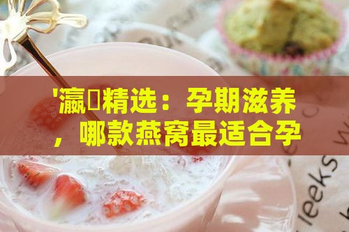 '瀛曞精选：孕期滋养，哪款燕窝最适合孕妇食用？'