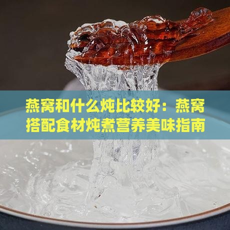 燕窝和什么炖比较好：燕窝搭配食材炖煮营养美味指南