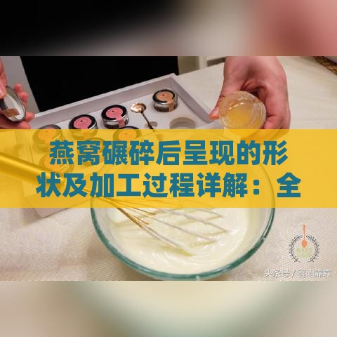 燕窝碾碎后呈现的形状及加工过程详解：全方位解析燕窝形态变化与食用方法