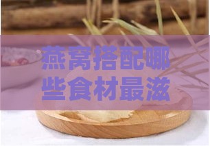 燕窝搭配哪些食材最滋补：揭秘更佳搭配方案