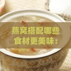 燕窝搭配哪些食材更美味：全新食谱推荐