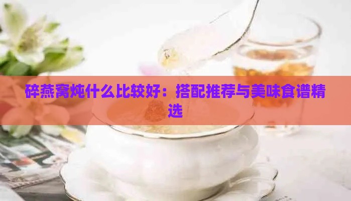 碎燕窝炖什么比较好：搭配推荐与美味食谱精选