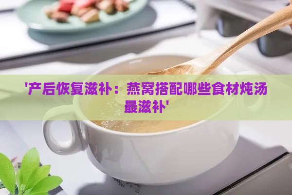 '产后恢复滋补：燕窝搭配哪些食材炖汤最滋补'