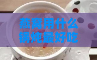 燕窝用什么锅炖更好吃且营养保全推进版