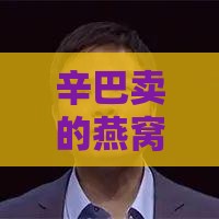 辛巴卖的燕窝叫啥：与具体名称一览