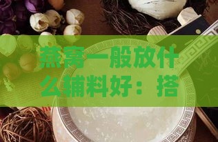 燕窝一般放什么辅料好：搭配推荐与常见做法一览