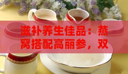 滋补养生佳品：燕窝搭配高丽参，双重滋养身心