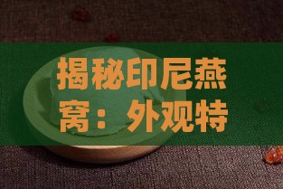 揭秘印尼燕窝：外观特征、品质辨别与挑选攻略