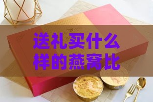 送礼买什么样的燕窝比较好：挑选燕窝送礼指南